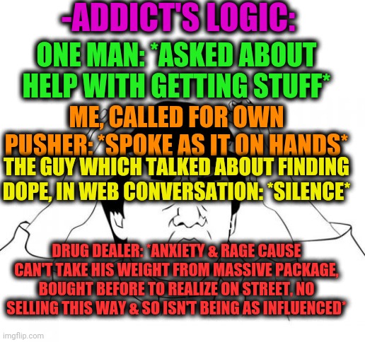 -Just sharing maggots brain. | -ADDICT'S LOGIC:; ONE MAN: *ASKED ABOUT HELP WITH GETTING STUFF*; ME, CALLED FOR OWN PUSHER: *SPOKE AS IT ON HANDS*; THE GUY WHICH TALKED ABOUT FINDING DOPE, IN WEB CONVERSATION: *SILENCE*; DRUG DEALER: *ANXIETY & RAGE CAUSE CAN'T TAKE HIS WEIGHT FROM MASSIVE PACKAGE, BOUGHT BEFORE TO REALIZE ON STREET, NO SELLING THIS WAY & SO ISN'T BEING AS INFLUENCED* | image tagged in memes,jackie chan wtf,drugs are bad,don't do drugs,war on drugs,drug dealer | made w/ Imgflip meme maker
