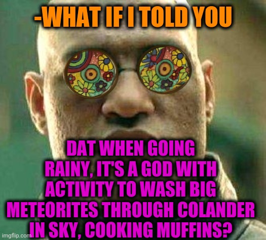 -Be sure. | -WHAT IF I TOLD YOU; DAT WHEN GOING RAINY, IT'S A GOD WITH ACTIVITY TO WASH BIG METEORITES THROUGH COLANDER IN SKY, COOKING MUFFINS? | image tagged in acid kicks in morpheus,god religion universe,what if i told you,make it rain,no man's sky,meteor | made w/ Imgflip meme maker