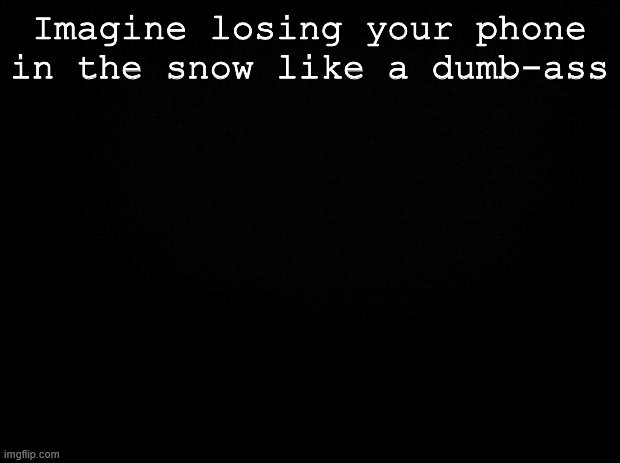 Could you imagine? | Imagine losing your phone in the snow like a dumb-ass | image tagged in black background | made w/ Imgflip meme maker