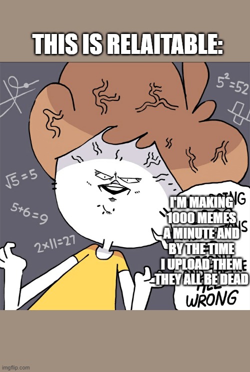 The problem with making memes faster than you can submit them is | THIS IS RELAITABLE:; I'M MAKING 1000 MEMES A MINUTE AND BY THE TIME I UPLOAD THEM THEY ALL BE DEAD | image tagged in im doing 1000 calculation per second and they're all wrong,memes about making memes,memes about memeing,dead meme | made w/ Imgflip meme maker