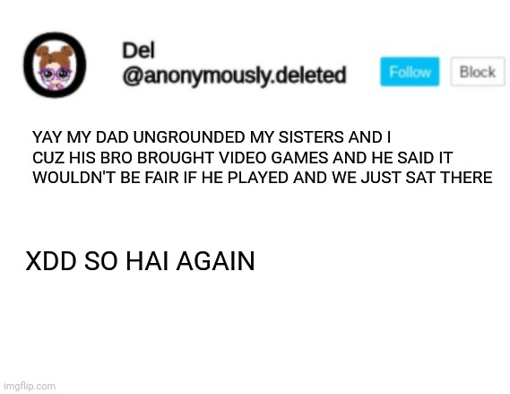 Del Announcement | YAY MY DAD UNGROUNDED MY SISTERS AND I CUZ HIS BRO BROUGHT VIDEO GAMES AND HE SAID IT WOULDN'T BE FAIR IF HE PLAYED AND WE JUST SAT THERE; XDD SO HAI AGAIN | image tagged in del announcement | made w/ Imgflip meme maker