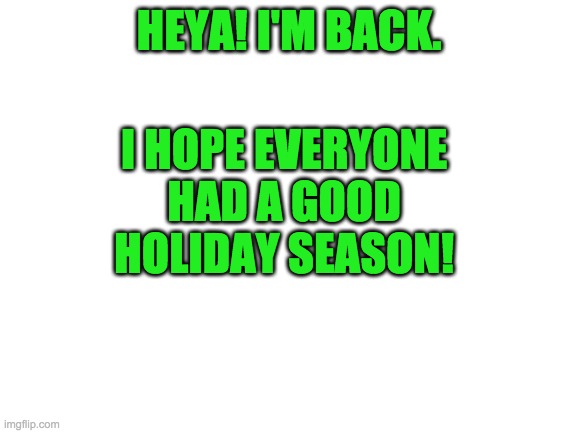 hey again | I HOPE EVERYONE HAD A GOOD HOLIDAY SEASON! HEYA! I'M BACK. | image tagged in blank white template | made w/ Imgflip meme maker