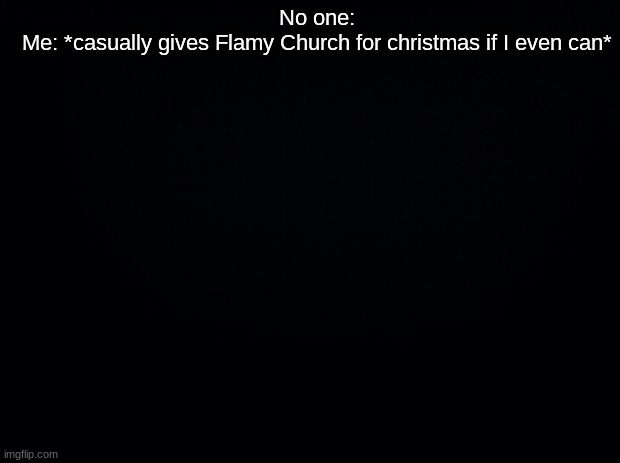 Black background | No one:
Me: *casually gives Flamy Church for christmas if I even can* | image tagged in black background | made w/ Imgflip meme maker