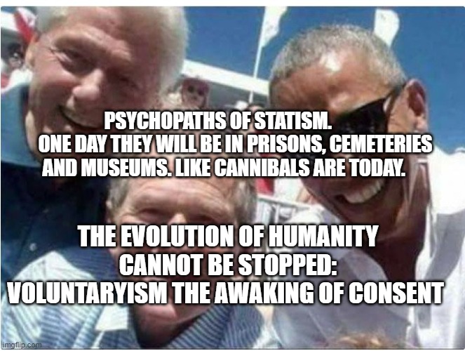 bill clinton bush obama | PSYCHOPATHS OF STATISM.          ONE DAY THEY WILL BE IN PRISONS, CEMETERIES AND MUSEUMS. LIKE CANNIBALS ARE TODAY. THE EVOLUTION OF HUMANITY CANNOT BE STOPPED: VOLUNTARYISM THE AWAKING OF CONSENT | image tagged in bill clinton bush obama | made w/ Imgflip meme maker