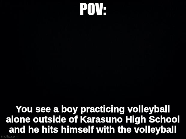 Black background | POV:; You see a boy practicing volleyball alone outside of Karasuno High School and he hits himself with the volleyball | image tagged in black background | made w/ Imgflip meme maker