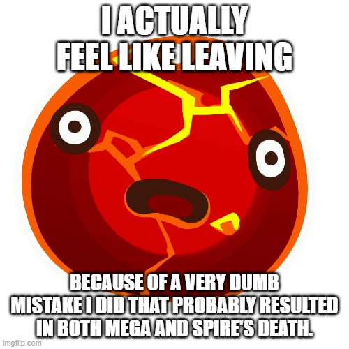 Please help me | I ACTUALLY FEEL LIKE LEAVING; BECAUSE OF A VERY DUMB MISTAKE I DID THAT PROBABLY RESULTED IN BOTH MEGA AND SPIRE'S DEATH. | image tagged in boom slime | made w/ Imgflip meme maker
