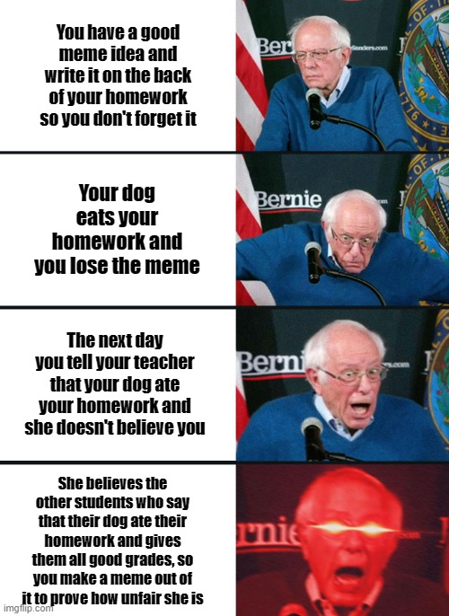 Really Tho | You have a good meme idea and write it on the back of your homework so you don't forget it; Your dog eats your homework and you lose the meme; The next day you tell your teacher that your dog ate your homework and she doesn't believe you; She believes the other students who say that their dog ate their homework and gives them all good grades, so you make a meme out of it to prove how unfair she is | image tagged in memes,bernie sanders reaction nuked | made w/ Imgflip meme maker