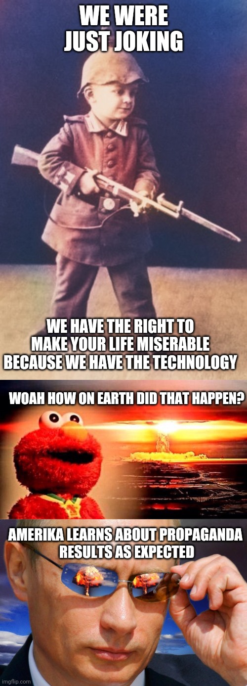 WE WERE JUST JOKING WE HAVE THE RIGHT TO MAKE YOUR LIFE MISERABLE
BECAUSE WE HAVE THE TECHNOLOGY WOAH HOW ON EARTH DID THAT HAPPEN? AMERIKA  | image tagged in first gun,elmo nuclear explosion,putin nuke | made w/ Imgflip meme maker