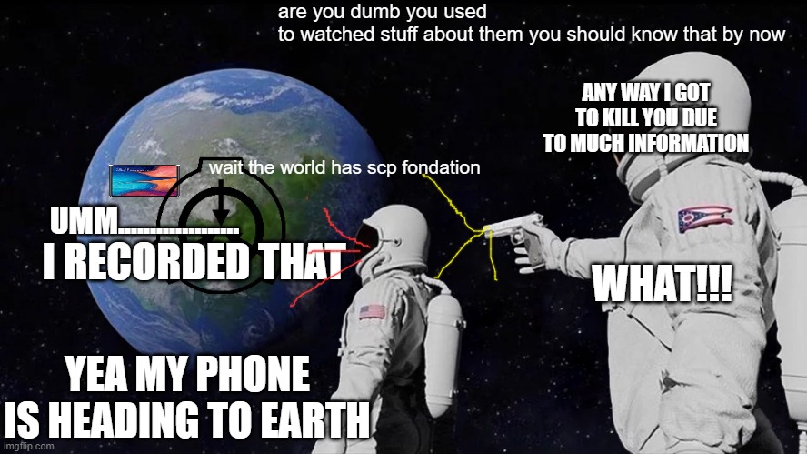 Always Has Been Meme | are you dumb you used to watched stuff about them you should know that by now; ANY WAY I GOT TO KILL YOU DUE TO MUCH INFORMATION; wait the world has scp fondation; UMM................... I RECORDED THAT; WHAT!!! YEA MY PHONE IS HEADING TO EARTH | image tagged in memes,always has been | made w/ Imgflip meme maker