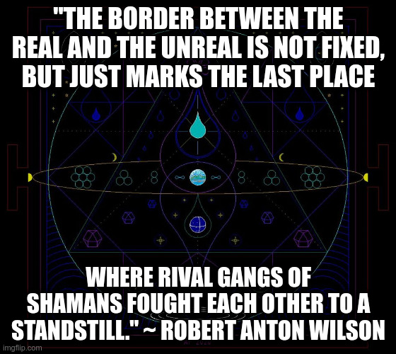 Border between the Real and the Unreal | "THE BORDER BETWEEN THE REAL AND THE UNREAL IS NOT FIXED, BUT JUST MARKS THE LAST PLACE; WHERE RIVAL GANGS OF SHAMANS FOUGHT EACH OTHER TO A STANDSTILL." ~ ROBERT ANTON WILSON | image tagged in reality,surreal,philosophy,existentialism | made w/ Imgflip meme maker