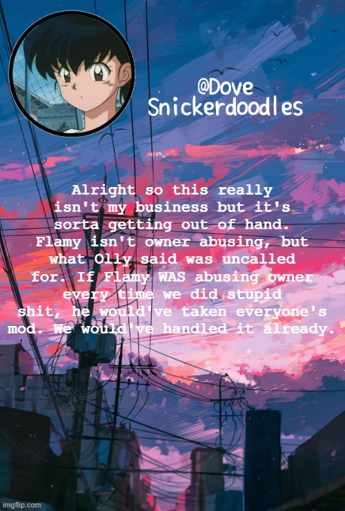 I'm not on any side, I'm just stating my opinion | Alright so this really isn't my business but it's sorta getting out of hand. Flamy isn't owner abusing, but what Olly said was uncalled for. If Flamy WAS abusing owner every time we did stupid shit, he would've taken everyone's mod. We would've handled it already. | image tagged in announcement | made w/ Imgflip meme maker