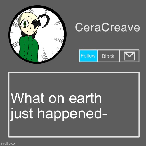 CeraCreave announcement template | What on earth just happened- | image tagged in ceracreave announcement template | made w/ Imgflip meme maker