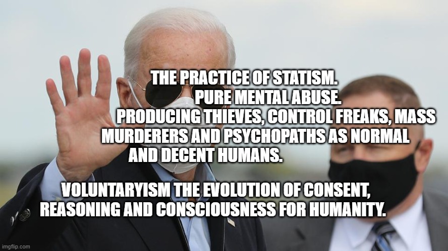 Biden's Maskerade | THE PRACTICE OF STATISM.                 PURE MENTAL ABUSE. 
             PRODUCING THIEVES, CONTROL FREAKS, MASS MURDERERS AND PSYCHOPATHS AS NORMAL AND DECENT HUMANS. VOLUNTARYISM THE EVOLUTION OF CONSENT, REASONING AND CONSCIOUSNESS FOR HUMANITY. | image tagged in biden's maskerade | made w/ Imgflip meme maker