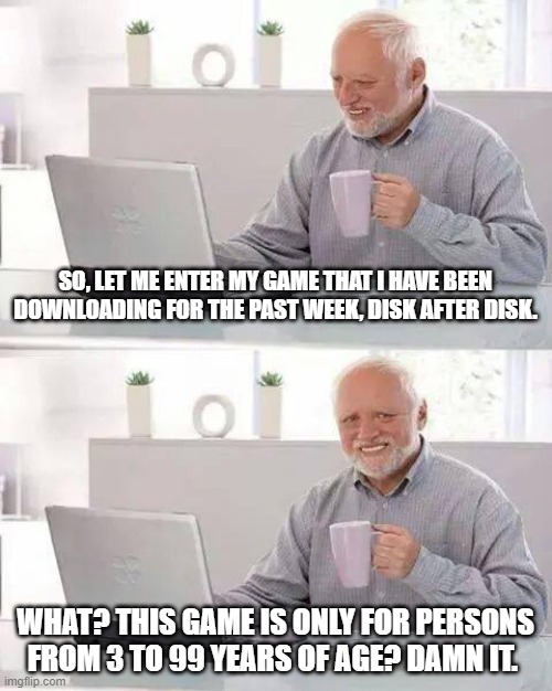 Hide the Pain Harold | SO, LET ME ENTER MY GAME THAT I HAVE BEEN DOWNLOADING FOR THE PAST WEEK, DISK AFTER DISK. WHAT? THIS GAME IS ONLY FOR PERSONS FROM 3 TO 99 YEARS OF AGE? DAMN IT. | image tagged in memes,hide the pain harold | made w/ Imgflip meme maker