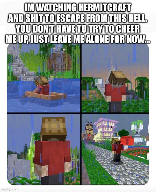 Please... | IM WATCHING HERMITCRAFT AND SHIT TO ESCAPE FROM THIS HELL. YOU DON’T HAVE TO TRY TO CHEER ME UP, JUST LEAVE ME ALONE FOR NOW... | image tagged in sad grian | made w/ Imgflip meme maker