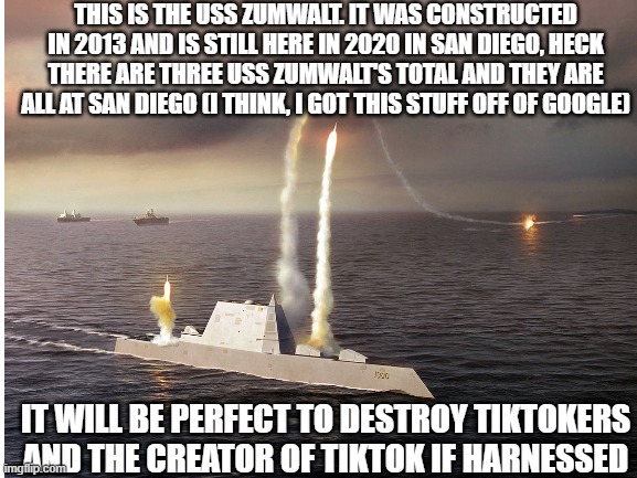 sadly we cant harness it | THIS IS THE USS ZUMWALT. IT WAS CONSTRUCTED IN 2013 AND IS STILL HERE IN 2020 IN SAN DIEGO, HECK THERE ARE THREE USS ZUMWALT'S TOTAL AND THEY ARE ALL AT SAN DIEGO (I THINK, I GOT THIS STUFF OFF OF GOOGLE); IT WILL BE PERFECT TO DESTROY TIKTOKERS AND THE CREATOR OF TIKTOK IF HARNESSED | image tagged in battleship | made w/ Imgflip meme maker