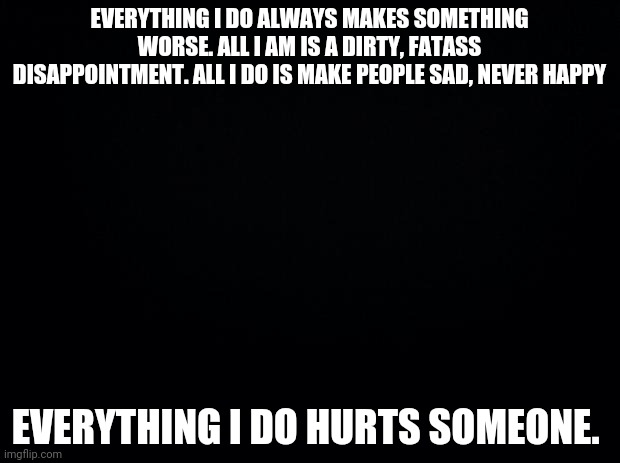 Black background | EVERYTHING I DO ALWAYS MAKES SOMETHING WORSE. ALL I AM IS A DIRTY, FATASS DISAPPOINTMENT. ALL I DO IS MAKE PEOPLE SAD, NEVER HAPPY; EVERYTHING I DO HURTS SOMEONE. | image tagged in black background | made w/ Imgflip meme maker