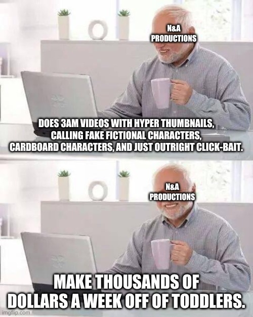 Hide the Pain Harold Meme | N&A PRODUCTIONS; DOES 3AM VIDEOS WITH HYPER THUMBNAILS, CALLING FAKE FICTIONAL CHARACTERS, CARDBOARD CHARACTERS, AND JUST OUTRIGHT CLICK-BAIT. N&A PRODUCTIONS; MAKE THOUSANDS OF DOLLARS A WEEK OFF OF TODDLERS. | image tagged in memes,hide the pain harold,youtube,youtubers,clickbait | made w/ Imgflip meme maker