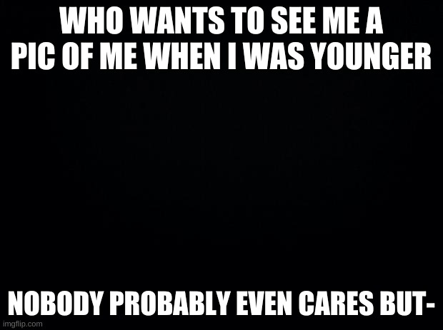 Black background | WHO WANTS TO SEE ME A PIC OF ME WHEN I WAS YOUNGER; NOBODY PROBABLY EVEN CARES BUT- | image tagged in black background | made w/ Imgflip meme maker