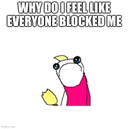 THIS IS A COMMON FEELING MOVE ALONG | WHY DO I FEEL LIKE EVERYONE BLOCKED ME | image tagged in memes,sad x all the y | made w/ Imgflip meme maker
