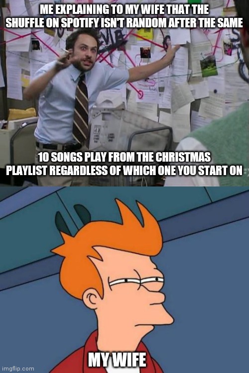 ME EXPLAINING TO MY WIFE THAT THE SHUFFLE ON SPOTIFY ISN'T RANDOM AFTER THE SAME; 10 SONGS PLAY FROM THE CHRISTMAS PLAYLIST REGARDLESS OF WHICH ONE YOU START ON; MY WIFE | image tagged in charlie conspiracy always sunny in philidelphia,memes,futurama fry | made w/ Imgflip meme maker