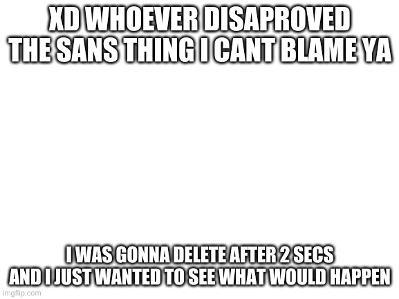 Blank White Template | XD WHOEVER DISAPROVED THE SANS THING I CANT BLAME YA; I WAS GONNA DELETE AFTER 2 SECS AND I JUST WANTED TO SEE WHAT WOULD HAPPEN | image tagged in blank white template | made w/ Imgflip meme maker