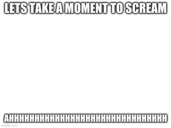 AHHHHHHHHHHHHHHHHHHHHHHHHHHHHHHHHHHHHHHHHHHHHHHHHHHHHHHHHHHHHHHHHHHHHHHHHHHHHHH | LETS TAKE A MOMENT TO SCREAM; AHHHHHHHHHHHHHHHHHHHHHHHHHHHHHHH | image tagged in blank white template | made w/ Imgflip meme maker