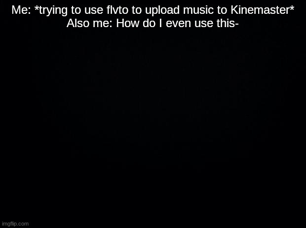 ;-; | Me: *trying to use flvto to upload music to Kinemaster*
Also me: How do I even use this- | image tagged in black background | made w/ Imgflip meme maker