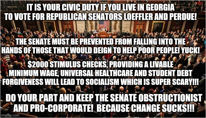 Note to anyone on the right reading this: this meme is using sarcasm, which is a form of verbal irony. | IT IS YOUR CIVIC DUTY IF YOU LIVE IN GEORGIA TO VOTE FOR REPUBLICAN SENATORS LOEFFLER AND PERDUE! THE SENATE MUST BE PREVENTED FROM FALLING INTO THE HANDS OF THOSE THAT WOULD DEIGN TO HELP POOR PEOPLE! YUCK! $2000 STIMULUS CHECKS, PROVIDING A LIVABLE MINIMUM WAGE, UNIVERSAL HEALTHCARE AND STUDENT DEBT FORGIVENESS WILL LEAD TO SOCIALISM WHICH IS SUPER SCARY!!! DO YOUR PART AND KEEP THE SENATE OBSTRUCTIONIST AND PRO-CORPORATE!  BECAUSE CHANGE SUCKS!!! | image tagged in congress | made w/ Imgflip meme maker