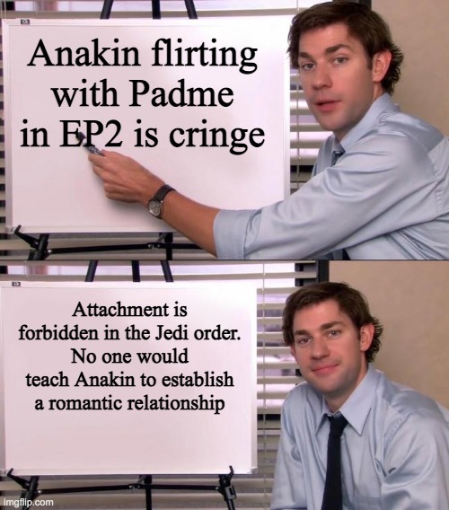 Jim Halpert Explains | Anakin flirting with Padme in EP2 is cringe; Attachment is forbidden in the Jedi order.
No one would teach Anakin to establish a romantic relationship | image tagged in jim halpert explains,anakin skywalker | made w/ Imgflip meme maker