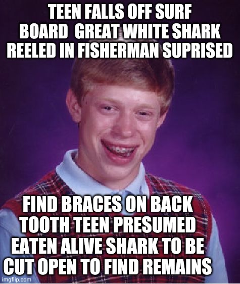 Bad Luck Brian Meme | TEEN FALLS OFF SURF BOARD  GREAT WHITE SHARK REELED IN FISHERMAN SUPRISED; FIND BRACES ON BACK TOOTH TEEN PRESUMED EATEN ALIVE SHARK TO BE CUT OPEN TO FIND REMAINS | image tagged in memes,bad luck brian | made w/ Imgflip meme maker