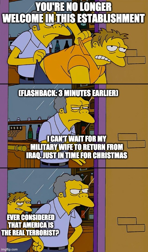 Moe throws Barney | YOU'RE NO LONGER WELCOME IN THIS ESTABLISHMENT; (FLASHBACK: 3 MINUTES EARLIER); I CAN'T WAIT FOR MY MILITARY WIFE TO RETURN FROM IRAQ. JUST IN TIME FOR CHRISTMAS; EVER CONSIDERED THAT AMERICA IS THE REAL TERRORIST? | image tagged in moe throws barney | made w/ Imgflip meme maker