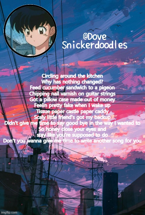 . | Circling around the kitchen
Why has nothing changed?
Feed cucumber sandwich to a pigeon
Chipping nail varnish on guitar strings
Got a pillow case made out of money
Feelin pretty fake when I wake up
Tissue paper castle paper caddy
Scaly little friend's got my backup
Didn't give me time to say good bye in the way I wanted to
So honey close your eyes and stay like you're supposed to do
Don't you wanna give me time to write another song for you | image tagged in announcement | made w/ Imgflip meme maker