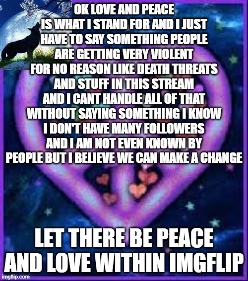 stop scrolling and read this please | OK LOVE AND PEACE IS WHAT I STAND FOR AND I JUST HAVE TO SAY SOMETHING PEOPLE ARE GETTING VERY VIOLENT FOR NO REASON LIKE DEATH THREATS AND STUFF IN THIS STREAM AND I CANT HANDLE ALL OF THAT WITHOUT SAYING SOMETHING I KNOW I DON'T HAVE MANY FOLLOWERS AND I AM NOT EVEN KNOWN BY PEOPLE BUT I BELIEVE WE CAN MAKE A CHANGE; LET THERE BE PEACE AND LOVE WITHIN IMGFLIP | image tagged in circus_baby_purple's announcement template | made w/ Imgflip meme maker