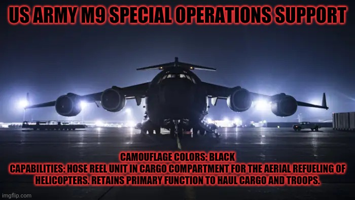 C-17 | US ARMY M9 SPECIAL OPERATIONS SUPPORT; CAMOUFLAGE COLORS: BLACK
CAPABILITIES: HOSE REEL UNIT IN CARGO COMPARTMENT FOR THE AERIAL REFUELING OF HELICOPTERS. RETAINS PRIMARY FUNCTION TO HAUL CARGO AND TROOPS. | image tagged in peace was never an option,plane,united states | made w/ Imgflip meme maker