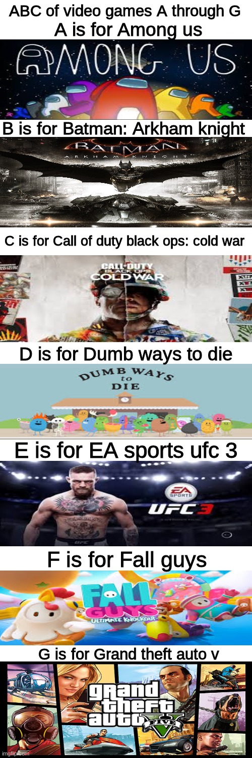 i might do H trough N next | ABC of video games A through G; A is for Among us; B is for Batman: Arkham knight; C is for Call of duty black ops: cold war; D is for Dumb ways to die; E is for EA sports ufc 3; F is for Fall guys; G is for Grand theft auto v | image tagged in batman,fall guys,grand theft auto,ufc,call of duty,among us | made w/ Imgflip meme maker
