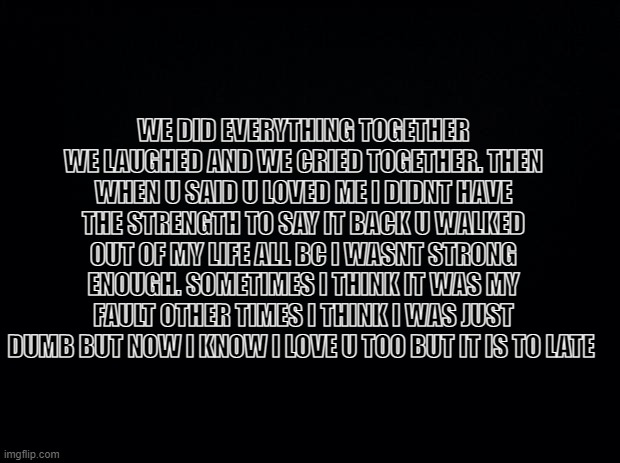 memories..... | WE DID EVERYTHING TOGETHER WE LAUGHED AND WE CRIED TOGETHER. THEN WHEN U SAID U LOVED ME I DIDNT HAVE THE STRENGTH TO SAY IT BACK U WALKED OUT OF MY LIFE ALL BC I WASNT STRONG ENOUGH. SOMETIMES I THINK IT WAS MY FAULT OTHER TIMES I THINK I WAS JUST DUMB BUT NOW I KNOW I LOVE U TOO BUT IT IS TO LATE | image tagged in black background | made w/ Imgflip meme maker