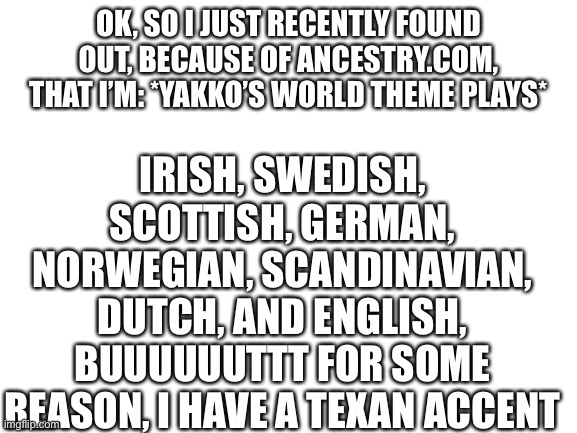 Aaaaahaahahahhahahahahahahahhahahahahahahahaaa | OK, SO I JUST RECENTLY FOUND OUT, BECAUSE OF ANCESTRY.COM, THAT I’M: *YAKKO’S WORLD THEME PLAYS*; IRISH, SWEDISH, SCOTTISH, GERMAN, NORWEGIAN, SCANDINAVIAN, DUTCH, AND ENGLISH, BUUUUUUTTT FOR SOME REASON, I HAVE A TEXAN ACCENT | image tagged in blank white template,yakko | made w/ Imgflip meme maker
