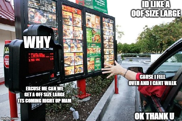 lol | ID LIKE A OOF SIZE LARGE; WHY; CAUSE I FELL OVER AND I CANT WALK; EXCUSE ME CAN WE GET A OFF SIZE LARGE ITS COMING RIGHT UP MAM; OK THANK U | image tagged in drive thru | made w/ Imgflip meme maker