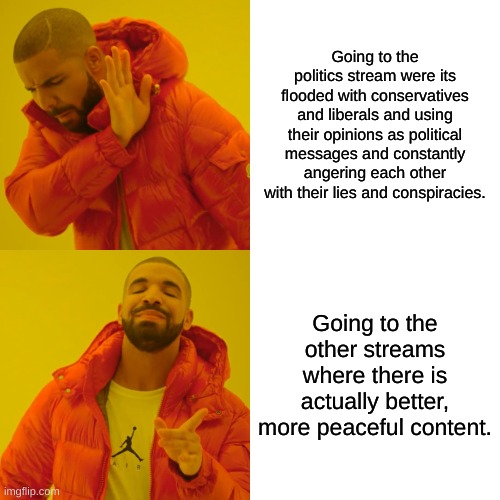 Drake Hotline Bling | Going to the politics stream were its flooded with conservatives and liberals and using their opinions as political messages and constantly angering each other with their lies and conspiracies. Going to the other streams where there is actually better, more peaceful content. | image tagged in memes,drake hotline bling,politics,liberals,conservatives,united | made w/ Imgflip meme maker