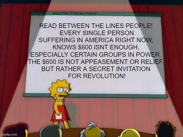 Lisa Simpson's Presentation | READ BETWEEN THE LINES PEOPLE! 
EVERY SINGLE PERSON SUFFERING IN AMERICA RIGHT NOW, 
KNOWS $600 ISNT ENOUGH, 
ESPECIALLY CERTAIN GROUPS IN POWER. 
THE $600 IS NOT APPEASEMENT OR RELIEF, 
BUT RATHER A SECRET INVITATION 
FOR REVOLUTION! #REDISTRIBUTETHEWEALTHORDIE | image tagged in lisa simpson's presentation | made w/ Imgflip meme maker