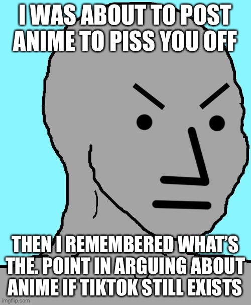 NPC meme angry | I WAS ABOUT TO POST ANIME TO PISS YOU OFF THEN I REMEMBERED WHAT’S THE. POINT IN ARGUING ABOUT ANIME IF TIKTOK STILL EXISTS | image tagged in npc meme angry | made w/ Imgflip meme maker