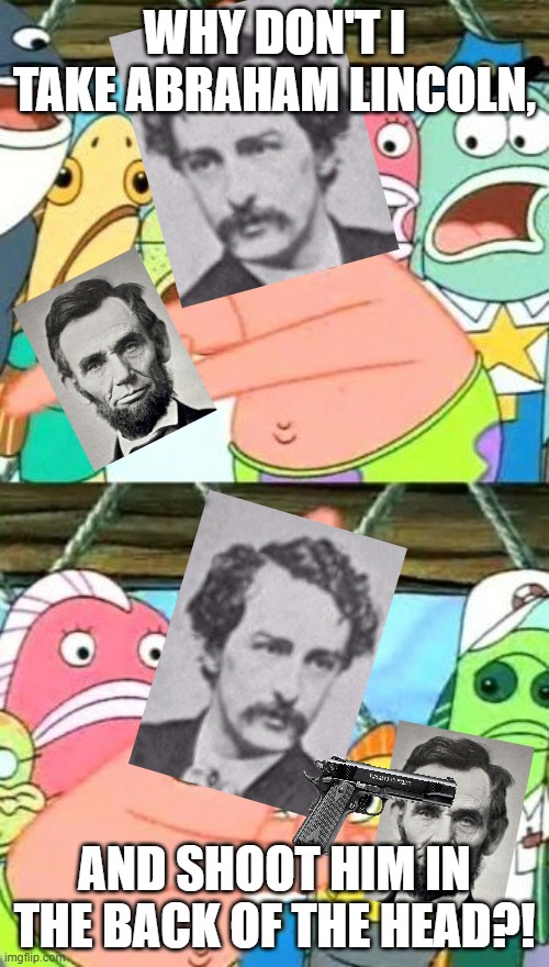 History doesn't lie, folks. | WHY DON'T I TAKE ABRAHAM LINCOLN, AND SHOOT HIM IN THE BACK OF THE HEAD?! | image tagged in memes,put it somewhere else patrick,abraham lincoln,john wilkes booth | made w/ Imgflip meme maker