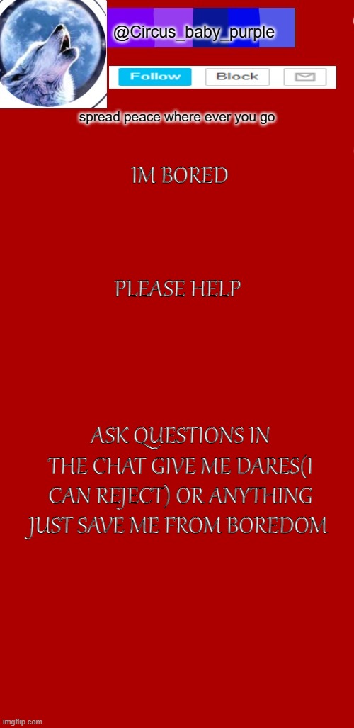 help | IM BORED; PLEASE HELP; ASK QUESTIONS IN THE CHAT GIVE ME DARES(I CAN REJECT) OR ANYTHING JUST SAVE ME FROM BOREDOM | image tagged in announcement template circus baby,bored | made w/ Imgflip meme maker