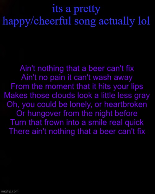 black | its a pretty happy/cheerful song actually lol; Ain't nothing that a beer can't fix
Ain't no pain it can't wash away
From the moment that it hits your lips
Makes those clouds look a little less gray
Oh, you could be lonely, or heartbroken
Or hungover from the night before
Turn that frown into a smile real quick
There ain't nothing that a beer can't fix | image tagged in black | made w/ Imgflip meme maker