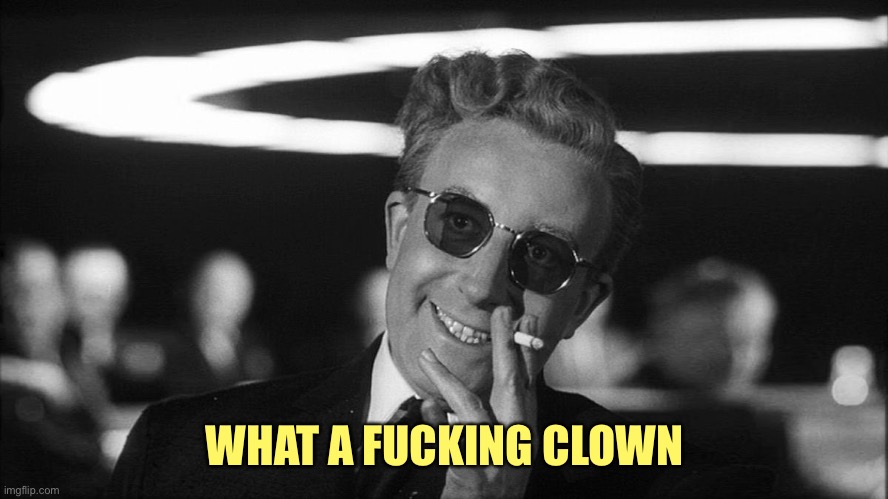 Doctor Strangelove says... | WHAT A FUCKING CLOWN | image tagged in doctor strangelove says | made w/ Imgflip meme maker