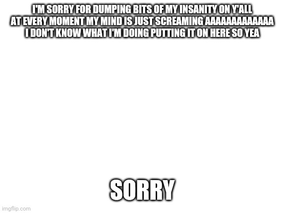 Blank White Template | I'M SORRY FOR DUMPING BITS OF MY INSANITY ON Y'ALL

AT EVERY MOMENT MY MIND IS JUST SCREAMING AAAAAAAAAAAAA

I DON'T KNOW WHAT I'M DOING PUTTING IT ON HERE SO YEA; SORRY | image tagged in blank white template | made w/ Imgflip meme maker