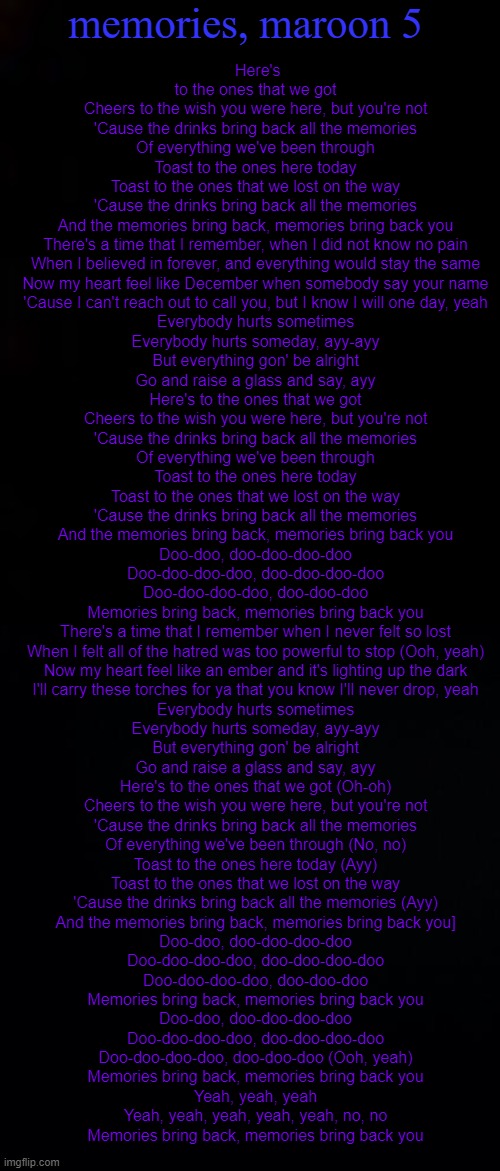 memories, maroon 5; Here's to the ones that we got
Cheers to the wish you were here, but you're not
'Cause the drinks bring back all the memories
Of everything we've been through
Toast to the ones here today
Toast to the ones that we lost on the way
'Cause the drinks bring back all the memories
And the memories bring back, memories bring back you
There's a time that I remember, when I did not know no pain
When I believed in forever, and everything would stay the same
Now my heart feel like December when somebody say your name
'Cause I can't reach out to call you, but I know I will one day, yeah
Everybody hurts sometimes
Everybody hurts someday, ayy-ayy
But everything gon' be alright
Go and raise a glass and say, ayy
Here's to the ones that we got
Cheers to the wish you were here, but you're not
'Cause the drinks bring back all the memories
Of everything we've been through
Toast to the ones here today
Toast to the ones that we lost on the way
'Cause the drinks bring back all the memories
And the memories bring back, memories bring back you
Doo-doo, doo-doo-doo-doo
Doo-doo-doo-doo, doo-doo-doo-doo
Doo-doo-doo-doo, doo-doo-doo
Memories bring back, memories bring back you
There's a time that I remember when I never felt so lost
When I felt all of the hatred was too powerful to stop (Ooh, yeah)
Now my heart feel like an ember and it's lighting up the dark
I'll carry these torches for ya that you know I'll never drop, yeah
Everybody hurts sometimes
Everybody hurts someday, ayy-ayy
But everything gon' be alright
Go and raise a glass and say, ayy
Here's to the ones that we got (Oh-oh)
Cheers to the wish you were here, but you're not
'Cause the drinks bring back all the memories
Of everything we've been through (No, no)
Toast to the ones here today (Ayy)
Toast to the ones that we lost on the way
'Cause the drinks bring back all the memories (Ayy)
And the memories bring back, memories bring back you]
Doo-doo, doo-doo-doo-doo
Doo-doo-doo-doo, doo-doo-doo-doo
Doo-doo-doo-doo, doo-doo-doo
Memories bring back, memories bring back you
Doo-doo, doo-doo-doo-doo
Doo-doo-doo-doo, doo-doo-doo-doo
Doo-doo-doo-doo, doo-doo-doo (Ooh, yeah)
Memories bring back, memories bring back you
Yeah, yeah, yeah
Yeah, yeah, yeah, yeah, yeah, no, no
Memories bring back, memories bring back you | image tagged in black,black background | made w/ Imgflip meme maker