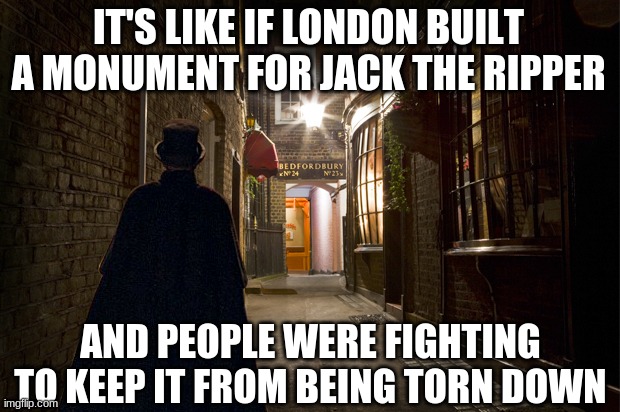 Jack the ripper | IT'S LIKE IF LONDON BUILT A MONUMENT FOR JACK THE RIPPER AND PEOPLE WERE FIGHTING TO KEEP IT FROM BEING TORN DOWN | image tagged in jack the ripper | made w/ Imgflip meme maker