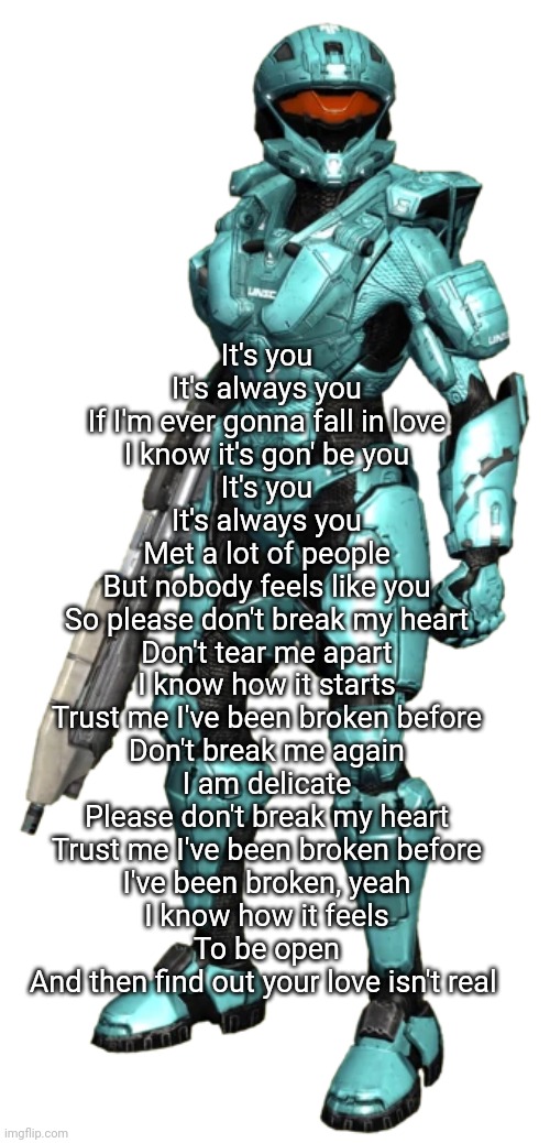 Carolina | It's you
It's always you
If I'm ever gonna fall in love
I know it's gon' be you
It's you
It's always you
Met a lot of people
But nobody feels like you
So please don't break my heart
Don't tear me apart
I know how it starts
Trust me I've been broken before
Don't break me again
I am delicate
Please don't break my heart
Trust me I've been broken before
I've been broken, yeah
I know how it feels
To be open
And then find out your love isn't real | image tagged in carolina | made w/ Imgflip meme maker